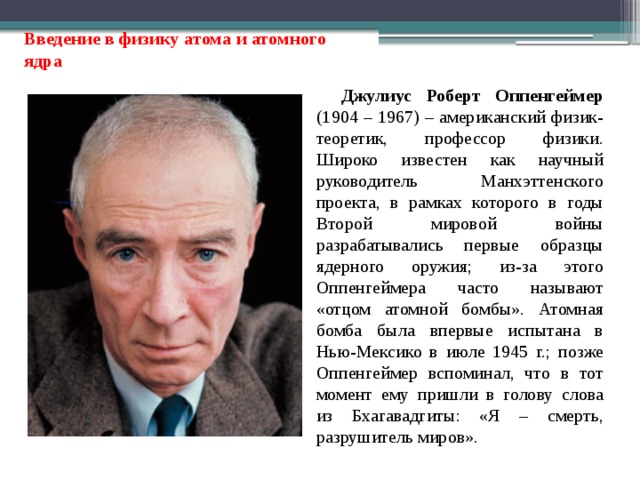 Введение в физику атома и атомного ядра Джулиус Роберт Оппенгеймер (1904 – 1967) – американский физик-теоретик, профессор физики. Широко известен как научный руководитель Манхэттенского проекта, в рамках которого в годы Второй мировой войны разрабатывались первые образцы ядерного оружия; из-за этого Оппенгеймера часто называют «отцом атомной бомбы». Атомная бомба была впервые испытана в Нью-Мексико в июле 1945 г.; позже Оппенгеймер вспоминал, что в тот момент ему пришли в голову слова из Бхагавадгиты: «Я – смерть, разрушитель миров». 