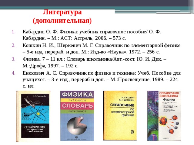 Литература  (дополнительная) Кабардин О. Ф. Физика: учебник справочное пособие/ О. Ф. Кабардин. – М.: АСТ: Астрель, 2006. – 573 с. Кошкин Н. И., Ширкевич М. Г. Справочник по элементарной физике – 5-е изд. перераб. и доп. М.: Изд-во «Наука», 1972. – 256 с. Физика. 7 – 11 кл.: Словарь школьника/Авт.-сост. Ю. И. Дик. – М.:Дрофа, 1997. – 192 с. Енохович А. С. Справочник по физике и технике: Учеб. Пособие для учащихся. – 3-е изд., перераб и доп. – М.:Просвещение, 1989. – 224 с.:ил. 