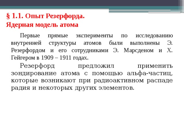 § 1.1. Опыт Резерфорда. Ядерная модель атома Первые прямые эксперименты по исследованию внутренней структуры атомов были выполнены Э. Резерфордом и его сотрудниками Э. Марсденом и Х. Гейгером в 1909 – 1911 годах. Резерфорд предложил применить зондирование атома с помощью альфа-частиц, которые возникают при радиоактивном распаде радия и некоторых других элементов. 