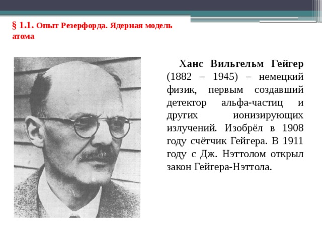 § 1.1. Опыт Резерфорда. Ядерная модель атома Ханс Вильгельм Гейгер (1882 – 1945) – немецкий физик, первым создавший детектор альфа-частиц и других ионизирующих излучений. Изобрёл в 1908 году счётчик Гейгера. В 1911 году с Дж. Нэттолом открыл закон Гейгера-Нэттола. 