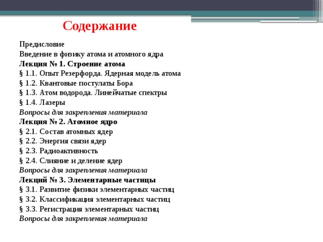 Содержание Предисловие Введение в физику атома и атомного ядра Лекция № 1. Строение атома § 1.1. Опыт Резерфорда. Ядерная модель атома § 1.2. Квантовые постулаты Бора § 1.3. Атом водорода. Линейчатые спектры § 1.4. Лазеры Вопросы для закрепления материала Лекция № 2. Атомное ядро § 2.1. Состав атомных ядер § 2.2. Энергия связи ядер § 2.3. Радиоактивность § 2.4. Слияние и деление ядер Вопросы для закрепления материала Лекций № 3. Элементарные частицы § 3.1. Развитие физики элементарных частиц § 3.2. Классификация элементарных частиц § 3.3. Регистрация элементарных частиц Вопросы для закрепления материала 