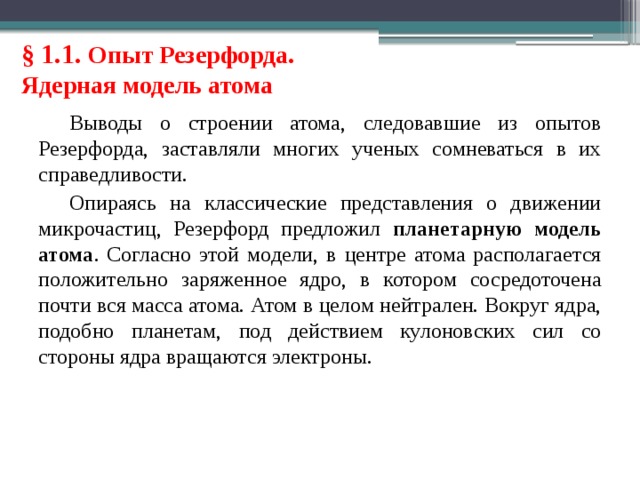 § 1.1. Опыт Резерфорда. Ядерная модель атома Выводы о строении атома, следовавшие из опытов Резерфорда, заставляли многих ученых сомневаться в их справедливости. Опираясь на классические представления о движении микрочастиц, Резерфорд предложил планетарную модель атома . Согласно этой модели, в центре атома располагается положительно заряженное ядро, в котором сосредоточена почти вся масса атома. Атом в целом нейтрален. Вокруг ядра, подобно планетам, под действием кулоновских сил со стороны ядра вращаются электроны. 