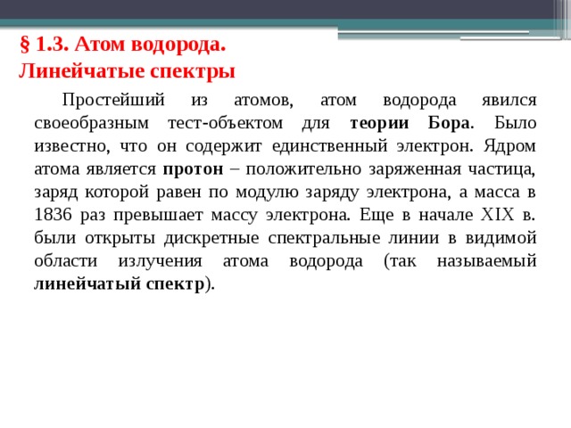 § 1.3. Атом водорода. Линейчатые спектры Простейший из атомов, атом водорода явился своеобразным тест-объектом для теории Бора . Было известно, что он содержит единственный электрон. Ядром атома является протон – положительно заряженная частица, заряд которой равен по модулю заряду электрона, а масса в 1836 раз превышает массу электрона. Еще в начале XIX в. были открыты дискретные спектральные линии в видимой области излучения атома водорода (так называемый линейчатый спектр ). 