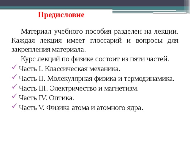 Предисловие Материал учебного пособия разделен на лекции. Каждая лекция имеет глоссарий и вопросы для закрепления материала. Курс лекций по физике состоит из пяти частей. Часть I. Классическая механика. Часть II. Молекулярная физика и термодинамика. Часть III. Электричество и магнетизм. Часть IV. Оптика. Часть V. Физика атома и атомного ядра. 