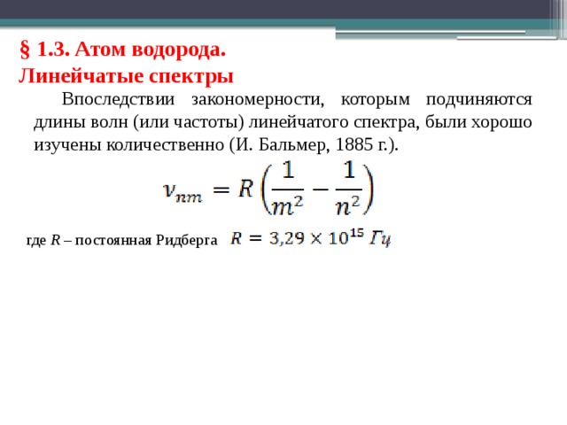 § 1.3. Атом водорода. Линейчатые спектры Впоследствии закономерности, которым подчиняются длины волн (или частоты) линейчатого спектра, были хорошо изучены количественно (И. Бальмер, 1885 г.). где R – постоянная Ридберга 