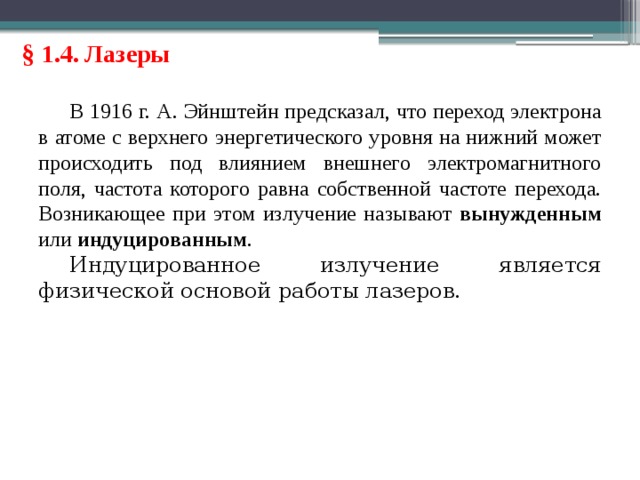 § 1.4. Лазеры В 1916 г. А. Эйнштейн предсказал, что переход электрона в атоме с верхнего энергетического уровня на нижний может происходить под влиянием внешнего электромагнитного поля, частота которого равна собственной частоте перехода. Возникающее при этом излучение называют вынужденным или индуцированным . Индуцированное излучение является физической основой работы лазеров. 