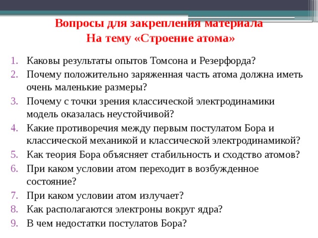 Вопросы для закрепления материала   На тему «Строение атома» Каковы результаты опытов Томсона и Резерфорда? Почему положительно заряженная часть атома должна иметь очень маленькие размеры? Почему с точки зрения классической электродинамики модель оказалась неустойчивой? Какие противоречия между первым постулатом Бора и классической механикой и классической электродинамикой? Как теория Бора объясняет стабильность и сходство атомов? При каком условии атом переходит в возбужденное состояние? При каком условии атом излучает? Как располагаются электроны вокруг ядра? В чем недостатки постулатов Бора?  