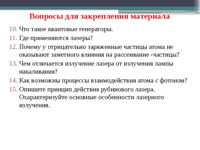 Вопросы для закрепления материала Что такое квантовые генераторы. Где применяются лазеры? Почему у отрицательно заряженные частицы атома не оказывают заметного влияния на рассеивание -частицы? Чем отличается излучение лазера от излучения лампы накаливания? Как возможны процессы взаимодействия атома с фотоном? Опишите принцип действия рубинового лазера. Охарактеризуйте основные особенности лазерного излучения.  