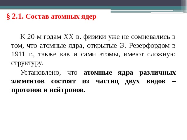 § 2.1. Состав атомных ядер К 20-м годам XX в. физики уже не сомневались в том, что атомные ядра, открытые Э. Резерфордом в 1911 г., также как и сами атомы, имеют сложную структуру. Установлено, что атомные ядра различных элементов состоят из частиц двух видов – протонов и нейтронов. 