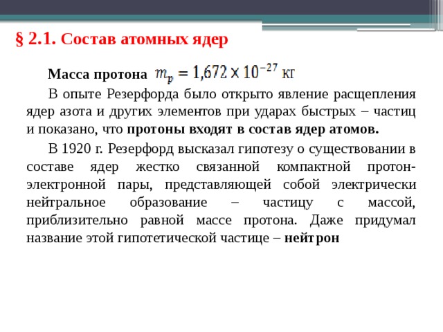 § 2.1. Состав атомных ядер Масса протона В опыте Резерфорда было открыто явление расщепления ядер азота и других элементов при ударах быстрых – частиц и показано, что протоны входят в состав ядер атомов. В 1920 г. Резерфорд высказал гипотезу о существовании в составе ядер жестко связанной компактной протон-электронной пары, представляющей собой электрически нейтральное образование – частицу с массой, приблизительно равной массе протона. Даже придумал название этой гипотетической частице – нейтрон 