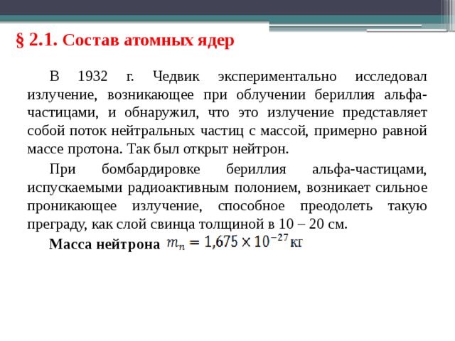 § 2.1. Состав атомных ядер В 1932 г. Чедвик экспериментально исследовал излучение, возникающее при облучении бериллия альфа-частицами, и обнаружил, что это излучение представляет собой поток нейтральных частиц с массой, примерно равной массе протона. Так был открыт нейтрон. При бомбардировке бериллия альфа-частицами, испускаемыми радиоактивным полонием, возникает сильное проникающее излучение, способное преодолеть такую преграду, как слой свинца толщиной в 10 – 20 см. Масса нейтрона 