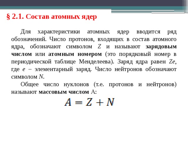 § 2.1. Состав атомных ядер Для характеристики атомных ядер вводится ряд обозначений. Число протонов, входящих в состав атомного ядра, обозначают символом Z и называют зарядовым числом или атомным номером (это порядковый номер в периодической таблице Менделеева). Заряд ядра равен Ze , где e – элементарный заряд. Число нейтронов обозначают символом N . Общее число нуклонов (т.е. протонов и нейтронов) называют массовым числом A: 