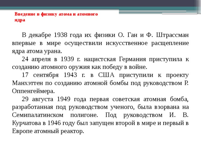 Введение в физику атома и атомного ядра В декабре 1938 года их физики О. Ган и Ф. Штрассман впервые в мире осуществили искусственное расщепление ядра атома урана. 24 апреля в 1939 г. нацистская Германия приступила к созданию атомного оружия как победу в войне. 17 сентября 1943 г. в США приступили к проекту Манхэттен по созданию атомной бомбы под руководством Р. Оппенгеймера. 29 августа 1949 года первая советская атомная бомба, разработанная под руководством ученого, была взорвана на Семипалатинском полигоне. Под руководством И. В. Курчатова в 1946 году был запущен второй в мире и первый в Европе атомный реактор. 