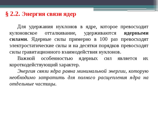 § 2.2. Энергия связи ядер Для удержания нуклонов в ядре, которое превосходит кулоновское отталкивание, удерживаются ядерными силами . Ядерные силы примерно в 100 раз превосходят электростатические силы и на десятки порядков превосходят силы гравитационного взаимодействия нуклонов. Важной особенностью ядерных сил является их короткодействующий характер. Энергия связи ядра равна минимальной энергии, которую необходимо затратить для полного расщепления ядра на отдельные частицы. 