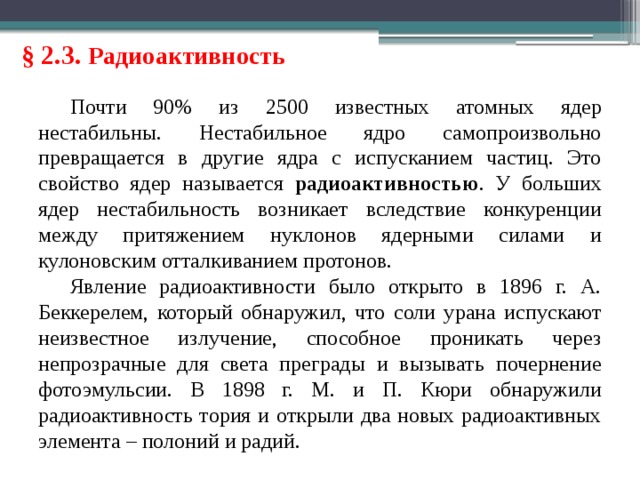 § 2.3. Радиоактивность Почти 90% из 2500 известных атомных ядер нестабильны. Нестабильное ядро самопроизвольно превращается в другие ядра с испусканием частиц. Это свойство ядер называется радиоактивностью . У больших ядер нестабильность возникает вследствие конкуренции между притяжением нуклонов ядерными силами и кулоновским отталкиванием протонов. Явление радиоактивности было открыто в 1896 г. А. Беккерелем, который обнаружил, что соли урана испускают неизвестное излучение, способное проникать через непрозрачные для света преграды и вызывать почернение фотоэмульсии. В 1898 г. М. и П. Кюри обнаружили радиоактивность тория и открыли два новых радиоактивных элемента – полоний и радий. 