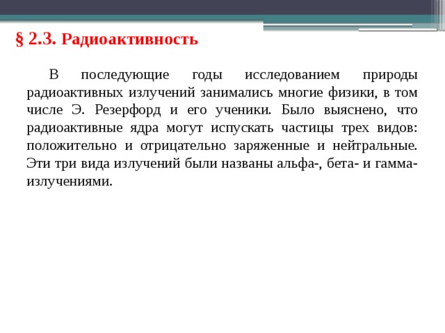 § 2.3. Радиоактивность В последующие годы исследованием природы радиоактивных излучений занимались многие физики, в том числе Э. Резерфорд и его ученики. Было выяснено, что радиоактивные ядра могут испускать частицы трех видов: положительно и отрицательно заряженные и нейтральные. Эти три вида излучений были названы альфа-, бета- и гамма-излучениями. 