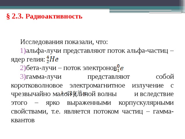 § 2.3. Радиоактивность Исследования показали, что: альфа-лучи представляют поток альфа-частиц – ядер гелия: бета-лучи – поток электронов гамма-лучи представляют собой коротковолновое электромагнитное излучение с чрезвычайно малой длиной волны и вследствие этого – ярко выраженными корпускулярными свойствами, т.е. является потоком частиц – гамма-квантов 