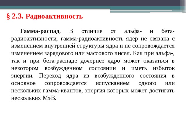 § 2.3. Радиоактивность Гамма-распад . В отличие от альфа- и бета-радиоактивности, гамма-радиоактивность ядер не связана с изменением внутренней структуры ядра и не сопровождается изменением зарядового или массового чисел. Как при альфа-, так и при бета-распаде дочернее ядро может оказаться в некотором возбужденном состоянии и иметь избыток энергии. Переход ядра из возбужденного состояния в основное сопровождается испусканием одного или нескольких гамма-квантов, энергия которых может достигать нескольких МэВ. 