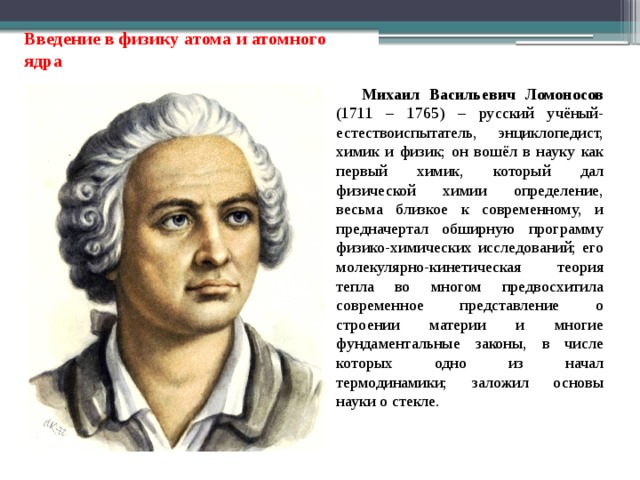 Введение в физику атома и атомного ядра Михаил Васильевич Ломоносов (1711 – 1765) – русский учёный-естествоиспытатель, энциклопедист, химик и физик; он вошёл в науку как первый химик, который дал физической химии определение, весьма близкое к современному, и предначертал обширную программу физико-химических исследований; его молекулярно-кинетическая теория тепла во многом предвосхитила современное представление о строении материи и многие фундаментальные законы, в числе которых одно из начал термодинамики; заложил основы науки о стекле. 