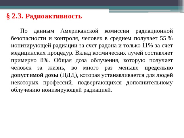 § 2.3. Радиоактивность По данным Американской комиссии радиационной безопасности и контроля, человек в среднем получает 55 % ионизирующей радиации за счет радона и только 11% за счет медицинских процедур. Вклад космических лучей составляет примерно 8%. Общая доза облучения, которую получает человек за жизнь, во много раз меньше предельно допустимой дозы (ПДД), которая устанавливается для людей некоторых профессий, подвергающихся дополнительному облучению ионизирующей радиацией. 