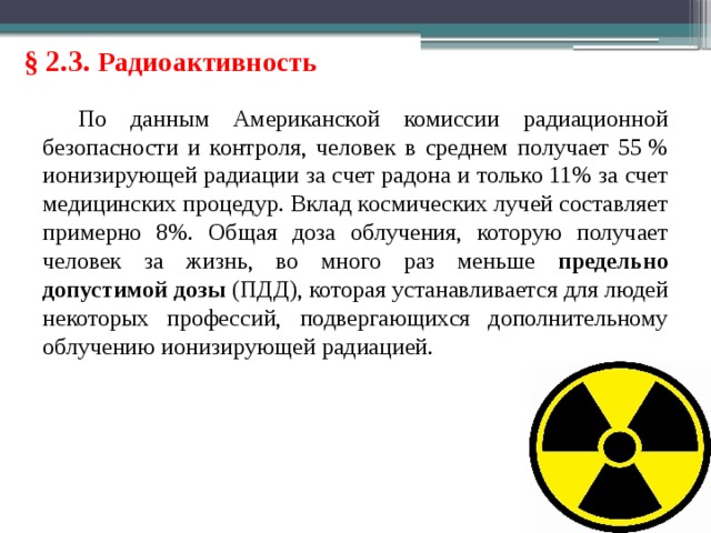 § 2.3. Радиоактивность По данным Американской комиссии радиационной безопасности и контроля, человек в среднем получает 55 % ионизирующей радиации за счет радона и только 11% за счет медицинских процедур. Вклад космических лучей составляет примерно 8%. Общая доза облучения, которую получает человек за жизнь, во много раз меньше предельно допустимой дозы (ПДД), которая устанавливается для людей некоторых профессий, подвергающихся дополнительному облучению ионизирующей радиацией. 