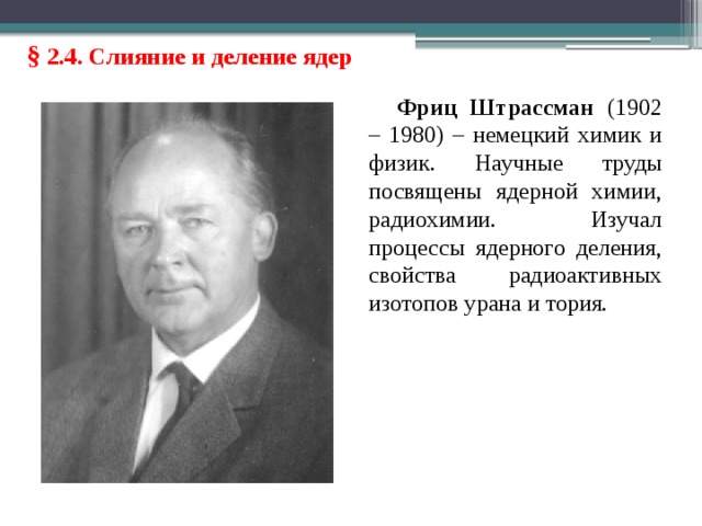 § 2.4. Слияние и деление ядер Фриц Штрассман (1902 – 1980) – немецкий химик и физик. Научные труды посвящены ядерной химии, радиохимии. Изучал процессы ядерного деления, свойства радиоактивных изотопов урана и тория. 