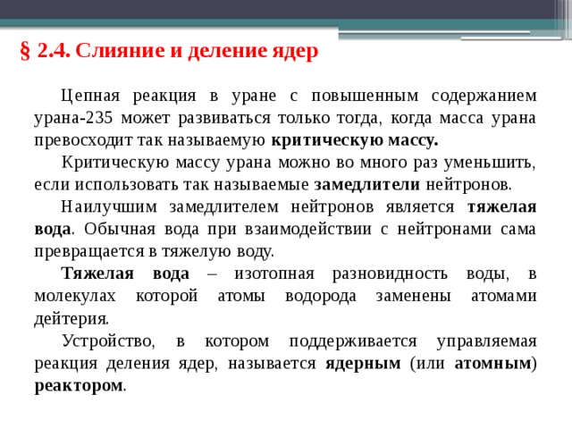 § 2.4. Слияние и деление ядер Цепная реакция в уране с повышенным содержанием урана-235 может развиваться только тогда, когда масса урана превосходит так называемую критическую массу. Критическую массу урана можно во много раз уменьшить, если использовать так называемые замедлители нейтронов. Наилучшим замедлителем нейтронов является тяжелая вода . Обычная вода при взаимодействии с нейтронами сама превращается в тяжелую воду. Тяжелая вода – изотопная разновидность воды, в молекулах которой атомы водорода заменены атомами дейтерия. Устройство, в котором поддерживается управляемая реакция деления ядер, называется ядерным (или атомным ) реактором . 