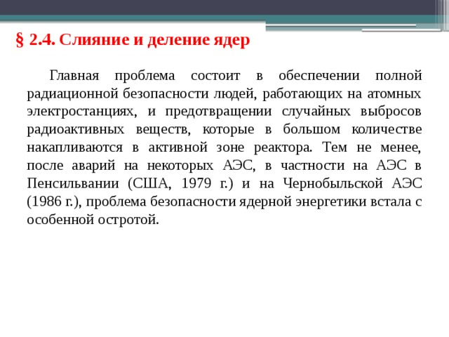 § 2.4. Слияние и деление ядер Главная проблема состоит в обеспечении полной радиационной безопасности людей, работающих на атомных электростанциях, и предотвращении случайных выбросов радиоактивных веществ, которые в большом количестве накапливаются в активной зоне реактора. Тем не менее, после аварий на некоторых АЭС, в частности на АЭС в Пенсильвании (США, 1979 г.) и на Чернобыльской АЭС (1986 г.), проблема безопасности ядерной энергетики встала с особенной остротой. 