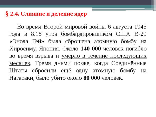 § 2.4. Слияние и деление ядер Во время Второй мировой войны 6 августа 1945 года в 8.15 утра бомбардировщиком США B-29 «Энола Гей» была сброшена атомную бомбу на Хиросиму, Япония. Около 140 000 человек погибло во время взрыва и умерло в течение последующих месяцев . Тремя днями позже, когда Соединённые Штаты сбросили ещё одну атомную бомбу на Нагасаки, было убито около 80 000 человек. 