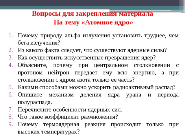 Вопросы для закрепления материала   На тему «Атомное ядро» Почему природу альфа излучения установить труднее, чем бета излучения? Из какого факта следует, что существуют ядерные силы? Как осуществить искусственные превращения ядер? Объясните, почему при центральном столкновении с протоном нейтрон передает ему всю энергию, а при столкновении с ядром азота только ее часть? Какими способами можно ускорить радиоактивный распад? Опишите механизм деления ядра урана и периода полураспада. Перечислите особенности ядерных сил. Что такое коэффициент размножения? Почему термоядерная реакция происходит только при высоких температурах?  