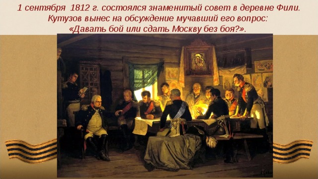 1 сентября 1812 г. состоялся знаменитый совет в деревне Фили. Кутузов вынес на обсуждение мучавший его вопрос: «Давать бой или сдать Москву без боя?».  
