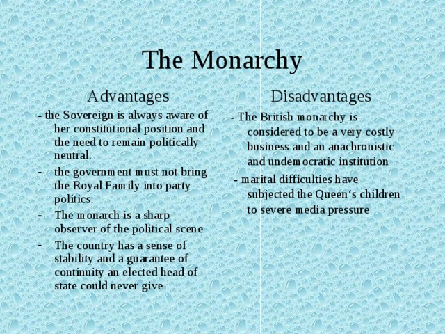 The Monarchy  Advantages - the Sovereign is always aware of her constitutional position and the need to remain politically neutral.  Disadvantages - The British monarchy is considered to be a very costly business and an anachronistic and undemocratic institution  - marital difficulties have subjected the Queen‘s children to severe media pressure the government must not bring the Royal Family into party politics. The monarch is a sharp observer of the political scene The country has a sense of stability and a guarantee of continuity an elected head of state could never give 
