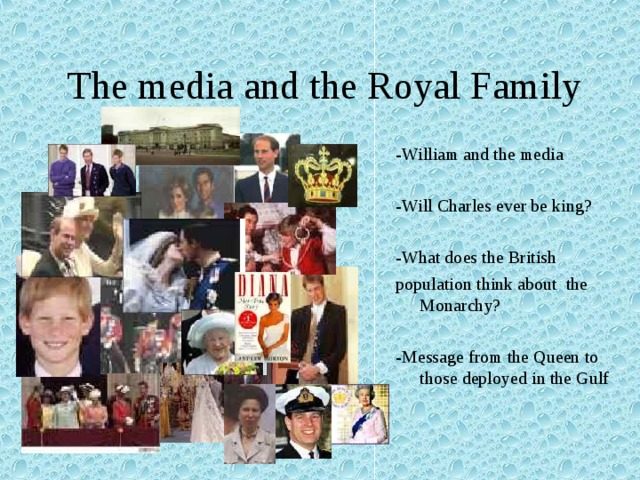  The media and the Royal Family -William and the media -Will Charles ever be king? -What does the British population think about the Monarchy? -Message from the Queen to those deployed in the Gulf 