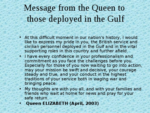 Message from the Queen to those deployed in the Gulf At this difficult moment in our nation's history, I would like to express my pride in you, the British service and civilian personnel deployed in the Gulf and in the vital supporting roles in this country and further afield.  I have every confidence in your professionalism and commitment as you face the challenges before you.  Especially for those of you now waiting to go into action, may your mission be swift and decisive, your courage steady and true, and your conduct in the highest traditions of your service both in waging war and bringing peace.  My thoughts are with you all, and with your families and friends who wait at home for news and pray for your safe return.  Queen ELIZABETH (April, 2003) 