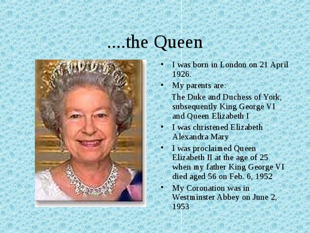 ....the Queen I was born in London on 21 April 1926. My parents are:  The Duke and Duchess of York, subsequently King George VI and Queen Elizabeth I I was christened Elizabeth Alexandra Mary I was proclaimed Queen Elizabeth II at the age of 25 when my father King George VI died aged 56 on Feb. 6, 1952 My Coronation was in Westminster Abbey on June 2, 1953 