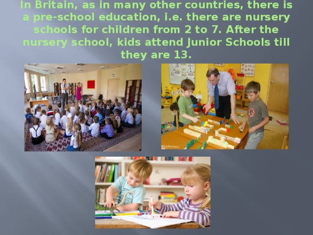 In Britain, as in many other countries, there is a pre-school education, i.e. there are nursery schools for children from 2 to 7. After the nursery school, kids attend Junior Schools till they are 13. 