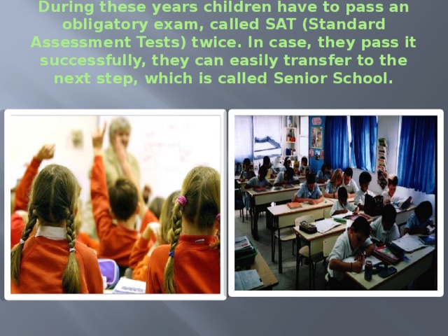 During these years children have to pass an obligatory exam, called SAT (Standard Assessment Tests) twice. In case, they pass it successfully, they can easily transfer to the next step, which is called Senior School. 