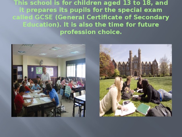 This school is for children aged 13 to 18, and it prepares its pupils for the special exam called GCSE (General Certificate of Secondary Education). It is also the time for future profession choice. 