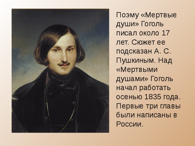 Поэму «Мертвые души» Гоголь писал около 17 лет. Сюжет ее подсказан А. С. Пушкиным. Над «Мертвыми душами» Гоголь начал работать осенью 1835 года. Первые три главы были написаны в России. 