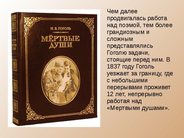 Чем далее продвигалась работа над поэмой, тем более грандиозным и сложным представлялись Гоголю задачи, стоящие перед ним. В 1837 году Гоголь уезжает за границу, где с небольшими перерывами проживет 12 лет, непрерывно работая над «Мертвыми душами». 