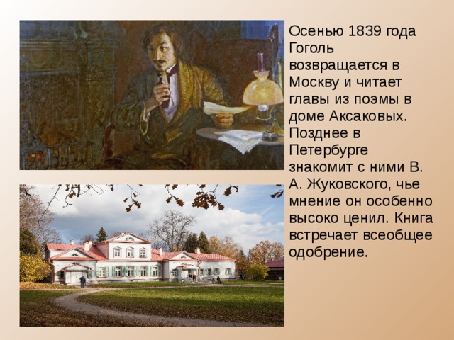 Осенью 1839 года Гоголь возвращается в Москву и читает главы из поэмы в доме Аксаковых. Позднее в Петербурге знакомит с ними В. А. Жуковского, чье мнение он особенно высоко ценил. Книга встречает всеобщее одобрение. 
