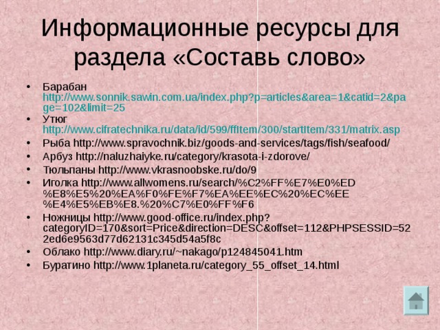 Информационные ресурсы для раздела «Составь слово» Барабан http://www.sonnik.sawin.com.ua/index.php?p=articles&area=1&catid=2&page=102&limit=25 Утюг http://www.cifratechnika.ru/data/id/599/ffItem/300/startItem/331/matrix.asp Рыба http://www.spravochnik.biz/goods-and-services/tags/fish/seafood/ Арбуз http://naluzhaiyke.ru/category/krasota-i-zdorove/ Тюльпаны http://www.vkrasnoobske.ru/do/9 Иголка http://www.allwomens.ru/search/%C2%FF%E7%E0%ED%E8%E5%20%EA%F0%FE%F7%EA%EE%EC%20%EC%EE%E4%E5%EB%E8.%20%C7%E0%FF%F6 Ножницы http://www.good-office.ru/index.php?categoryID=170&sort=Price&direction=DESC&offset=112&PHPSESSID=522ed6e9563d77d62131c345d54a5f8c Облако http://www.diary.ru/~nakago/p124845041.htm Буратино http://www.1planeta.ru/category_55_offset_14.html  