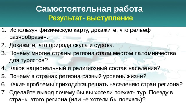 Самостоятельная работа  Результат- выступление Используя физическую карту, докажите, что рельеф разнообразен. Докажите, что природа скупа и сурова. Почему многие страны региона стали местом паломничества для туристов? Каков национальный и религиозный состав населения? Почему в странах региона разный уровень жизни? Какие проблемы приходится решать населению стран региона? Сделайте вывод почему бы вы хотели поехать тур. Поезду в страны этого региона (или не хотели бы поехать)? 