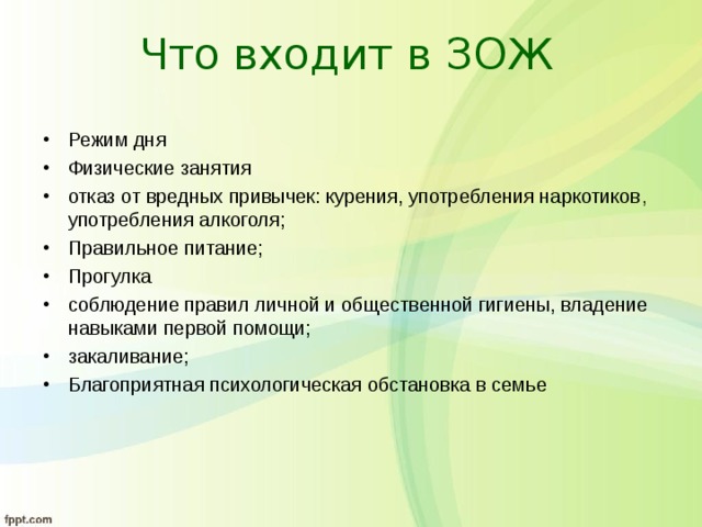 Что входит в ЗОЖ Режим дня Физические занятия отказ от вредных привычек: курения, употребления наркотиков , употребления алкоголя; Правильное питание; Прогулка соблюдение правил личной и общественной гигиены, владение навыками первой помощи; закаливание; Благоприятная психологическая обстановка в семье 