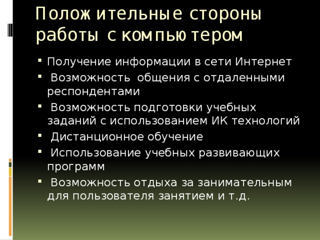 Положительные стороны работы с компьютером   Получение информации в сети Интернет  Возможность общения с отдаленными респондентами  Возможность подготовки учебных заданий с использованием ИК технологий  Дистанционное обучение  Использование учебных развивающих программ  Возможность отдыха за занимательным для пользователя занятием и т.д. 