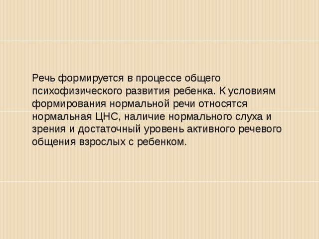 Речь формируется в процессе общего психофизического развития ребенка. К условиям формирования нормальной речи относятся нормальная ЦНС, наличие нормального слуха и зрения и достаточный уровень активного речевого общения взрослых с ребенком. 