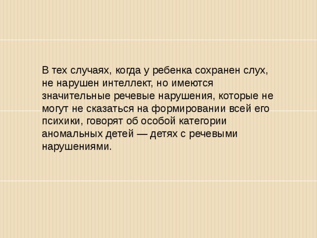 В тех случаях, когда у ребенка сохранен слух, не нарушен интеллект, но имеются значительные речевые нарушения, которые не могут не сказаться на формировании всей его психики, го­ворят об особой категории аномальных детей — детях с речевыми нарушениями. 