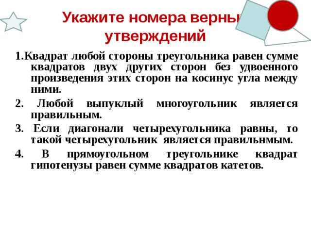 Укажите номера верных утверждений 1.Квадрат любой стороны треугольника равен сумме квадратов двух других сторон без удвоенного произведения этих сторон на косинус угла между ними. 2. Любой выпуклый многоугольник является правильным. 3. Если диагонали четырехугольника равны, то такой четырехугольник является правильнмым. 4. В прямоугольном треугольнике квадрат гипотенузы равен сумме квадратов катетов.    