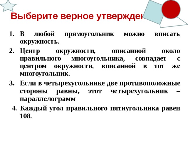Выберите верное утверждение В любой прямоугольник можно вписать окружность. Центр окружности, описанной около правильного многоугольника, совпадает с центром окружности, вписанной в тот же многоугольник. Если в четырехугольнике две противоположные стороны равны, этот четырехугольник – параллелограмм  4. Каждый угол правильного пятиугольника равен 108.    