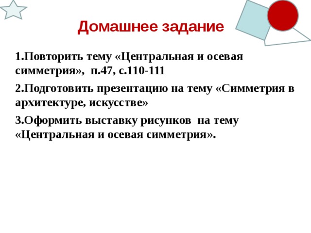 Домашнее задание 1.Повторить тему «Центральная и осевая симметрия», п.47, с.110-111 2.Подготовить презентацию на тему «Симметрия в архитектуре, искусстве» 3.Оформить выставку рисунков на тему «Центральная и осевая симметрия».  